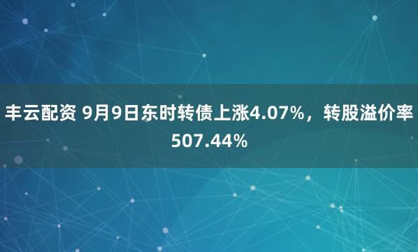丰云配资 9月9日东时转债上涨4.07%，转股溢价率507.44%