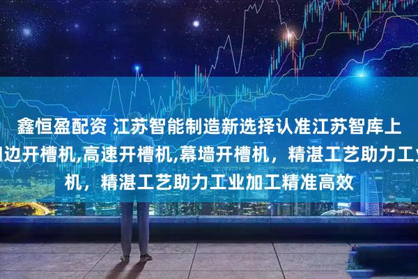 鑫恒盈配资 江苏智能制造新选择认准江苏智库上锻科技，专研四边开槽机,高速开槽机,幕墙开槽机，精湛工艺助力工业加工精准高效