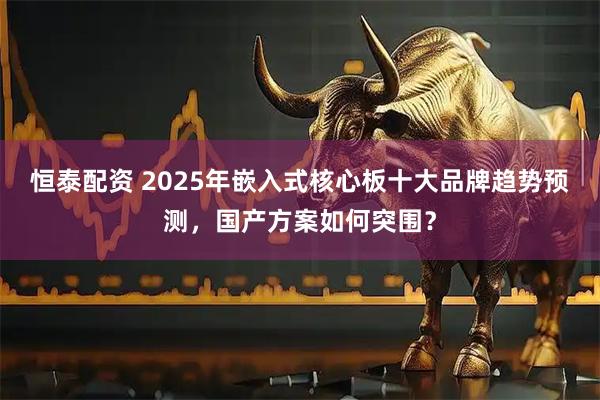 恒泰配资 2025年嵌入式核心板十大品牌趋势预测,国产方案如何突围?