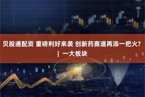 贝股通配资 重磅利好来袭 创新药赛道再添一把火? |  一大板块
