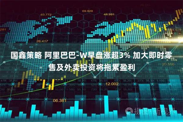 国鑫策略 阿里巴巴-W早盘涨超3% 加大即时零售及外卖投资将拖累盈利