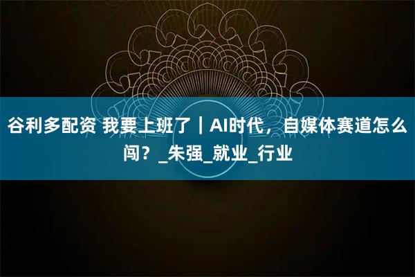 谷利多配资 我要上班了｜AI时代，自媒体赛道怎么闯？_朱强_就业_行业