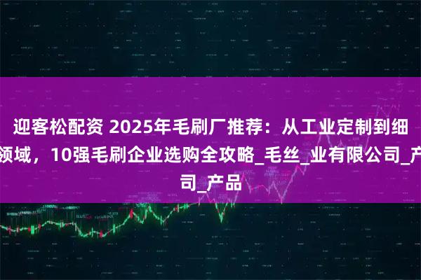 迎客松配资 2025年毛刷厂推荐：从工业定制到细分领域，10强毛刷企业选购全攻略_毛丝_业有限公司_产品