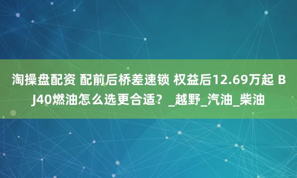 淘操盘配资 配前后桥差速锁 权益后12.69万起 BJ40燃油怎么选更合适?_越野_汽油_柴油