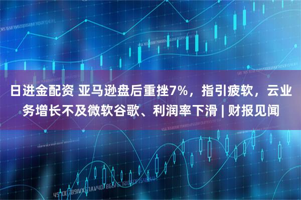 日进金配资 亚马逊盘后重挫7%，指引疲软，云业务增长不及微软谷歌、利润率下滑 | 财报见闻