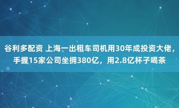 谷利多配资 上海一出租车司机用30年成投资大佬，手握15家公司坐拥380亿，用2.8亿杯子喝茶