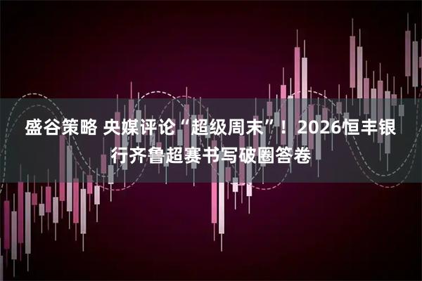 盛谷策略 央媒评论“超级周末”！2026恒丰银行齐鲁超赛书写破圈答卷