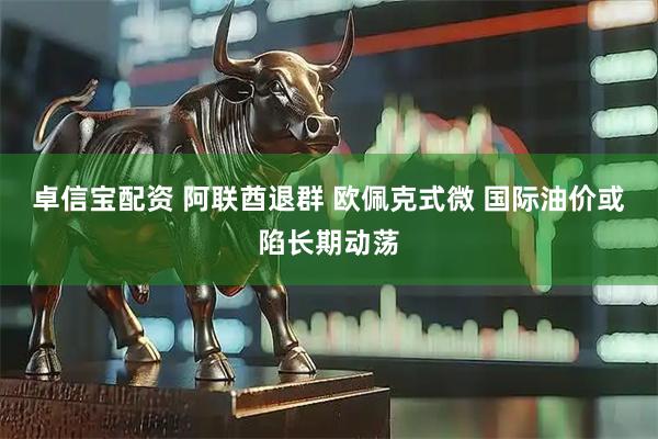 卓信宝配资 阿联酋退群 欧佩克式微 国际油价或陷长期动荡